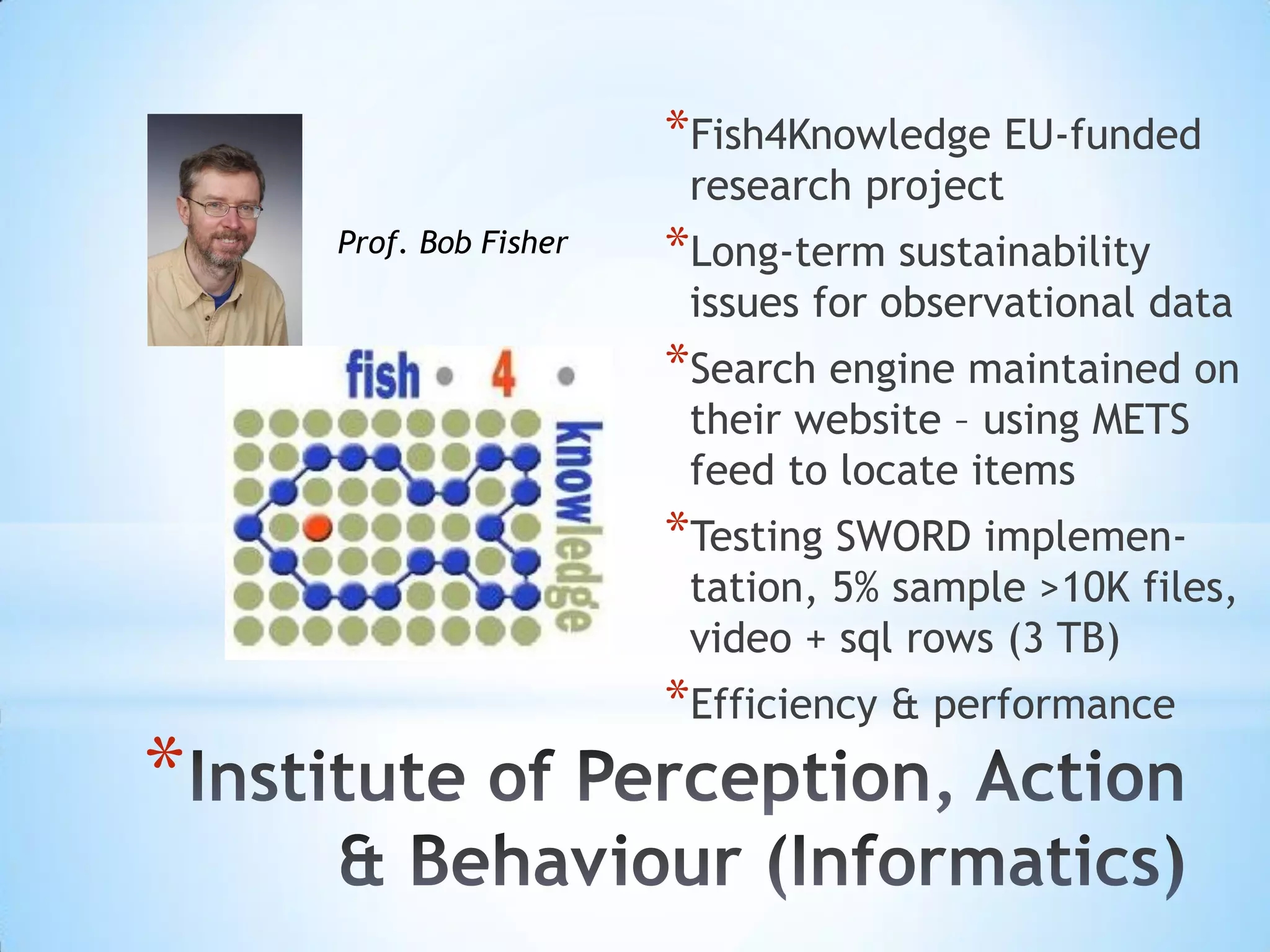 *
*Fish4Knowledge EU-funded
research project
*Long-term sustainability
issues for observational data
*Search engine maintained on
their website – using METS
feed to locate items
*Testing SWORD implemen-
tation, 5% sample >10K files,
video + sql rows (3 TB)
*Efficiency & performance
Prof. Bob Fisher
 