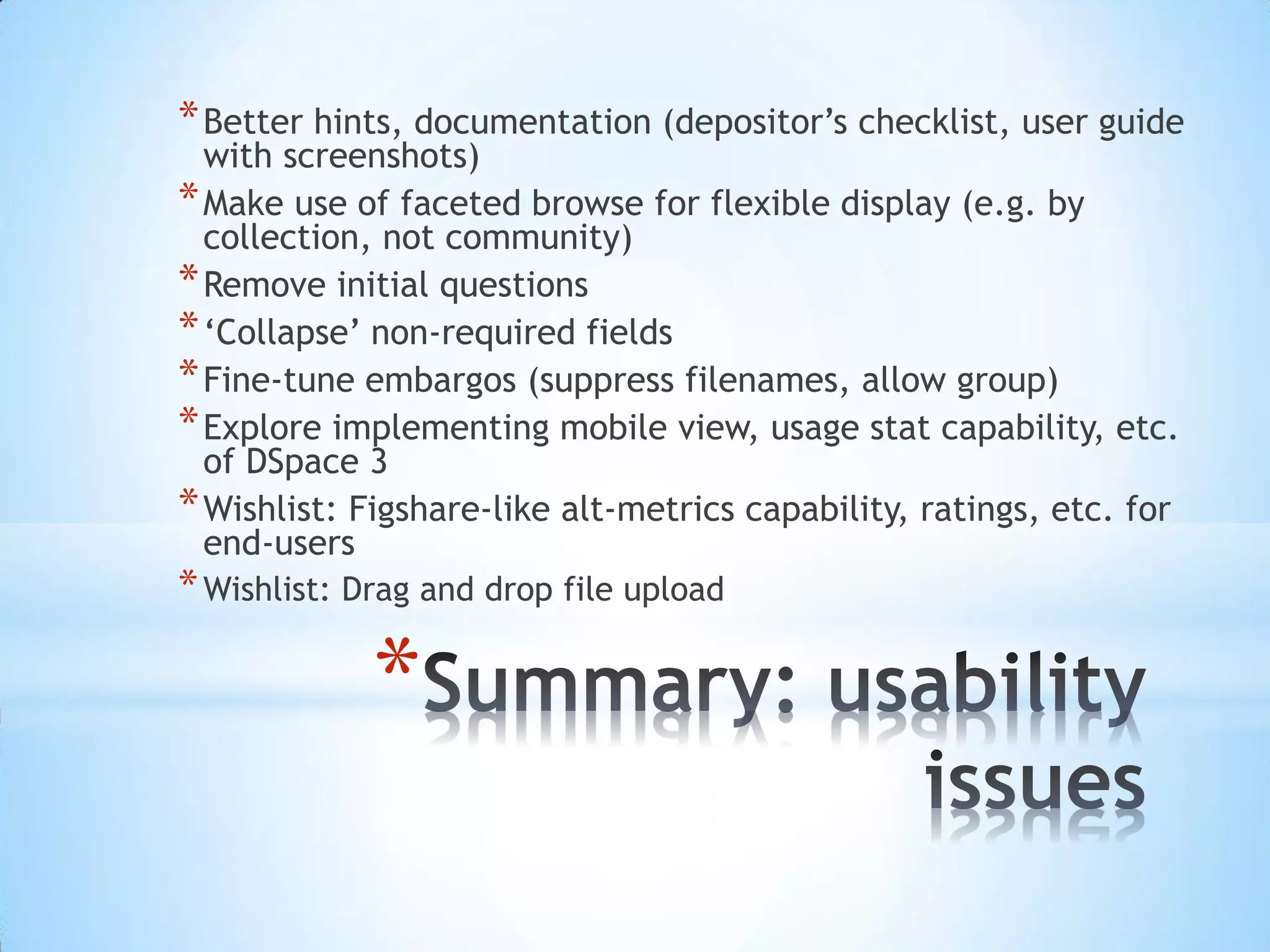 *
*Better hints, documentation (depositor’s checklist, user guide
with screenshots)
*Make use of faceted browse for flexible display (e.g. by
collection, not community)
*Remove initial questions
*‘Collapse’ non-required fields
*Fine-tune embargos (suppress filenames, allow group)
*Explore implementing mobile view, usage stat capability, etc.
of DSpace 3
*Wishlist: Figshare-like alt-metrics capability, ratings, etc. for
end-users
*Wishlist: Drag and drop file upload
 