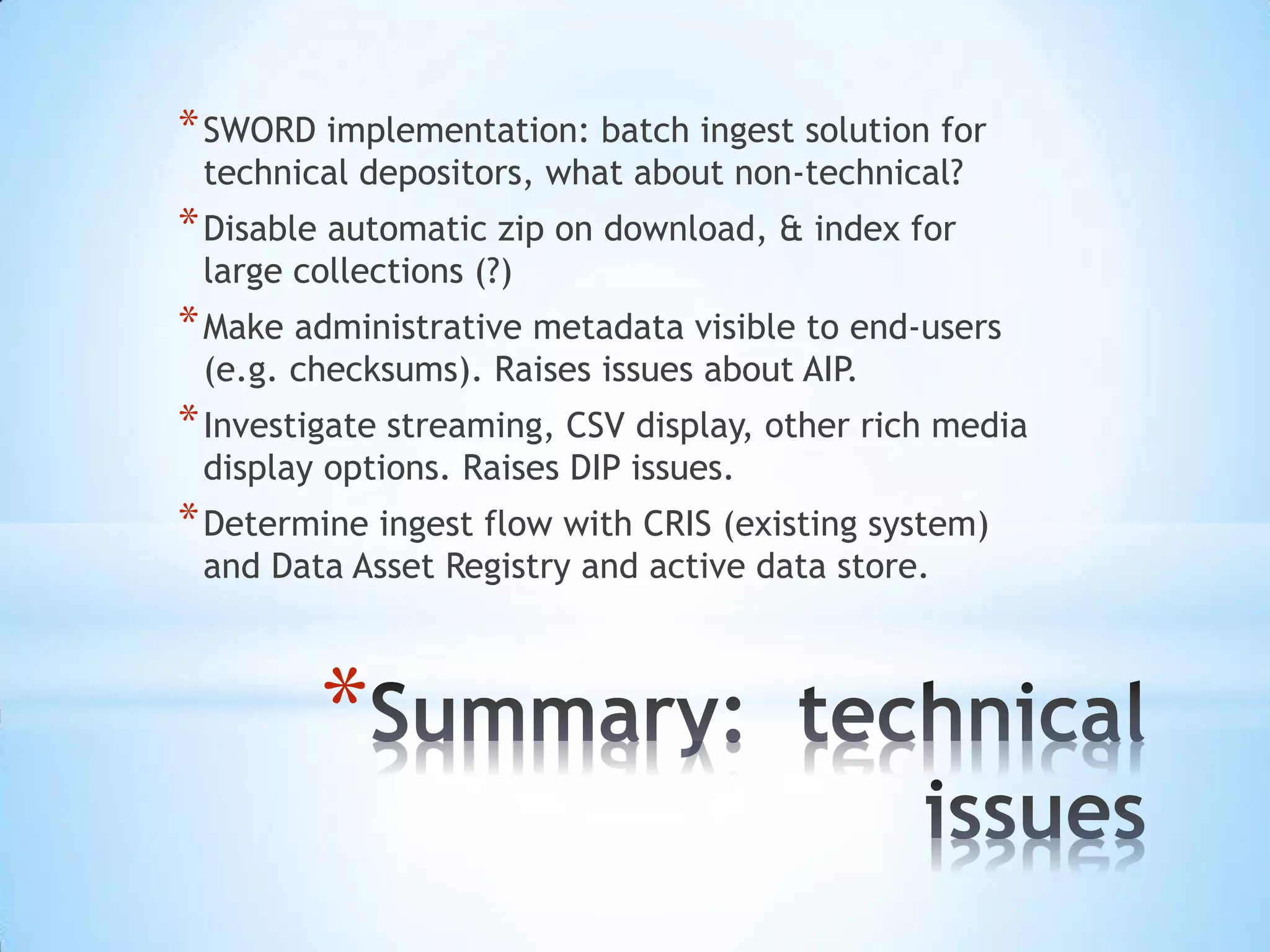 *
*SWORD implementation: batch ingest solution for
technical depositors, what about non-technical?
*Disable automatic zip on download, & index for
large collections (?)
*Make administrative metadata visible to end-users
(e.g. checksums). Raises issues about AIP.
*Investigate streaming, CSV display, other rich media
display options. Raises DIP issues.
*Determine ingest flow with CRIS (existing system)
and Data Asset Registry and active data store.
 