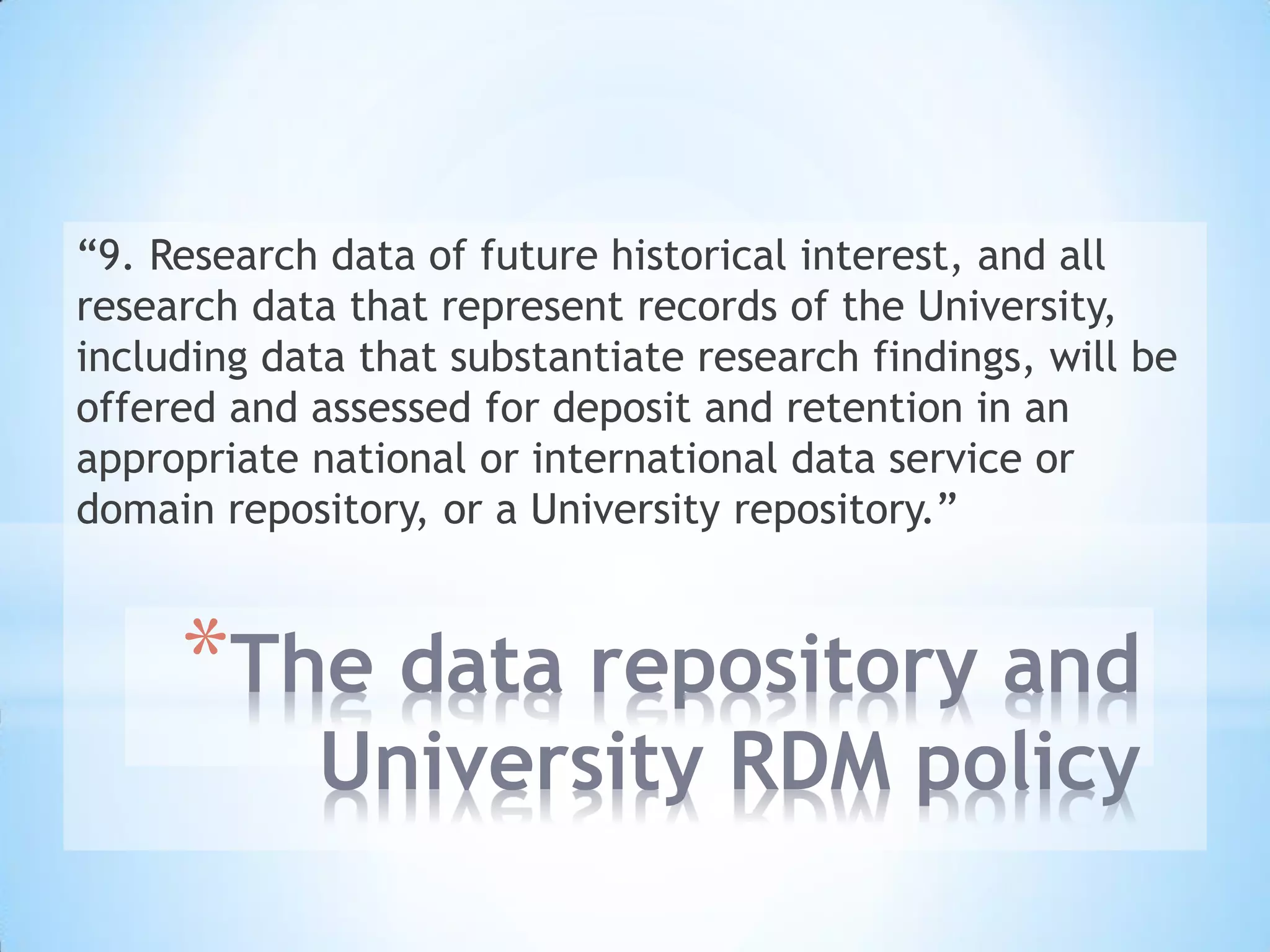 *The data repository and
University RDM policy
“9. Research data of future historical interest, and all
research data that represent records of the University,
including data that substantiate research findings, will be
offered and assessed for deposit and retention in an
appropriate national or international data service or
domain repository, or a University repository.”
 