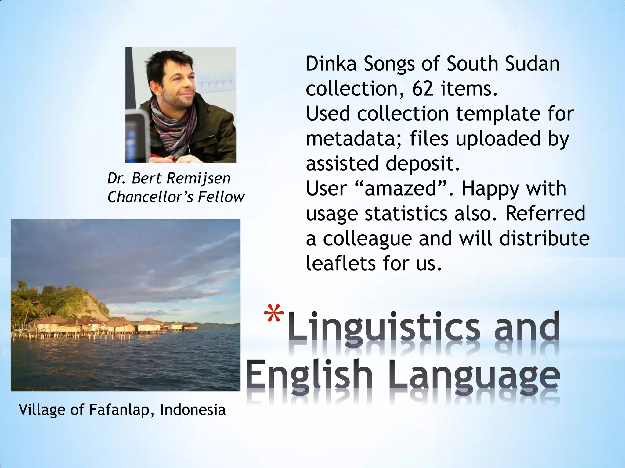 *
Dr. Bert Remijsen
Chancellor’s Fellow
Village of Fafanlap, Indonesia
Dinka Songs of South Sudan
collection, 62 items.
Used collection template for
metadata; files uploaded by
assisted deposit.
User “amazed”. Happy with
usage statistics also. Referred
a colleague and will distribute
leaflets for us.
 
