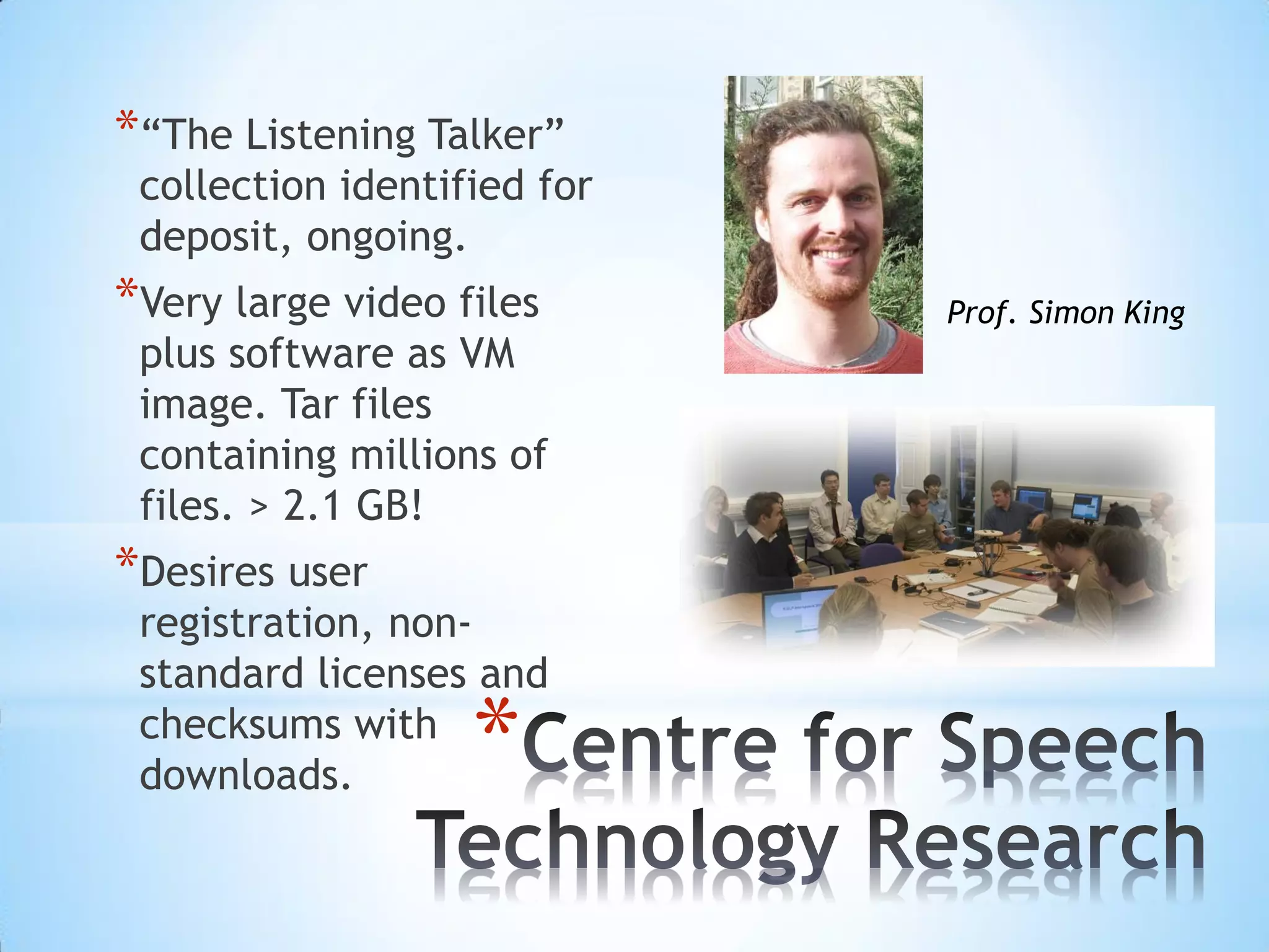 *
*“The Listening Talker”
collection identified for
deposit, ongoing.
*Very large video files
plus software as VM
image. Tar files
containing millions of
files. > 2.1 GB!
*Desires user
registration, non-
standard licenses and
checksums with
downloads.
Prof. Simon King
 