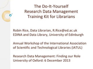 The Do-It-Yourself
Research Data Management
Training Kit for Librarians
Robin Rice, Data Librarian, R.Rice@ed.ac.uk
EDINA and Data Library, University of Edinburgh
Annual Workshop of the International Association
of Scientific and Technological Libraries (IATUL)

Research Data Management: Finding our Role
University of Oxford: 6 December 2013

 