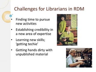 Challenges for Librarians in RDM
• Finding time to pursue
new activities
• Establishing credibility in
a new area of expertise
• Learning new skills;
‘getting techie’
• Getting hands dirty with
unpublished material

 