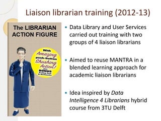 Liaison librarian training (2012-13)


Data Library and User Services
carried out training with two
groups of 4 liaison librarians



Aimed to reuse MANTRA in a
blended learning approach for
academic liaison librarians



Idea inspired by Data
Intelligence 4 Librarians hybrid
course from 3TU Delft

 
