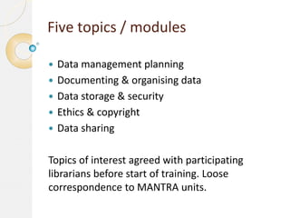 Five topics / modules






Data management planning
Documenting & organising data
Data storage & security
Ethics & copyright
Data sharing

Topics of interest agreed with participating
librarians before start of training. Loose
correspondence to MANTRA units.

 