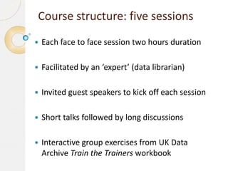 Course structure: five sessions


Each face to face session two hours duration



Facilitated by an ‘expert’ (data librarian)



Invited guest speakers to kick off each session



Short talks followed by long discussions



Interactive group exercises from UK Data
Archive Train the Trainers workbook

 