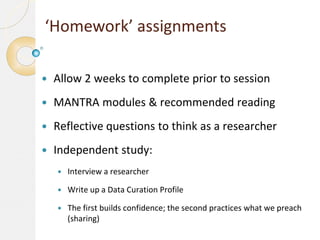 ‘Homework’ assignments


Allow 2 weeks to complete prior to session



MANTRA modules & recommended reading



Reflective questions to think as a researcher



Independent study:


Interview a researcher



Write up a Data Curation Profile



The first builds confidence; the second practices what we preach
(sharing)

 