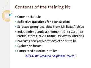 Contents of the training kit









Course schedule
Reflective questions for each session
Selected group exercises from UK Data Archive
Independent study assignment: Data Curation
Profile, from D2C2, Purdue University Libraries
Podcasts and presentations of short talks
Evaluation forms
Completed curation profiles
All CC-BY licensed so please reuse!

 