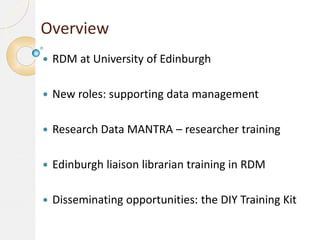 Overview


RDM at University of Edinburgh



New roles: supporting data management



Research Data MANTRA – researcher training



Edinburgh liaison librarian training in RDM



Disseminating opportunities: the DIY Training Kit

 