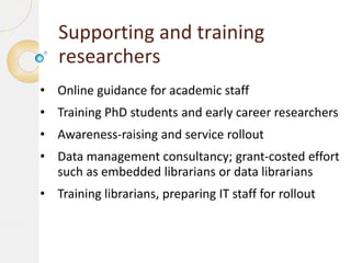 Supporting and training
researchers
• Online guidance for academic staff

• Training PhD students and early career researchers
• Awareness-raising and service rollout
• Data management consultancy; grant-costed effort
such as embedded librarians or data librarians
• Training librarians, preparing IT staff for rollout

 