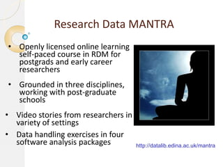 Research Data MANTRA
• Openly licensed online learning
self-paced course in RDM for
postgrads and early career
researchers
• Grounded in three disciplines,
working with post-graduate
schools
• Video stories from researchers in
variety of settings
• Data handling exercises in four
software analysis packages

http://datalib.edina.ac.uk/mantra

 
