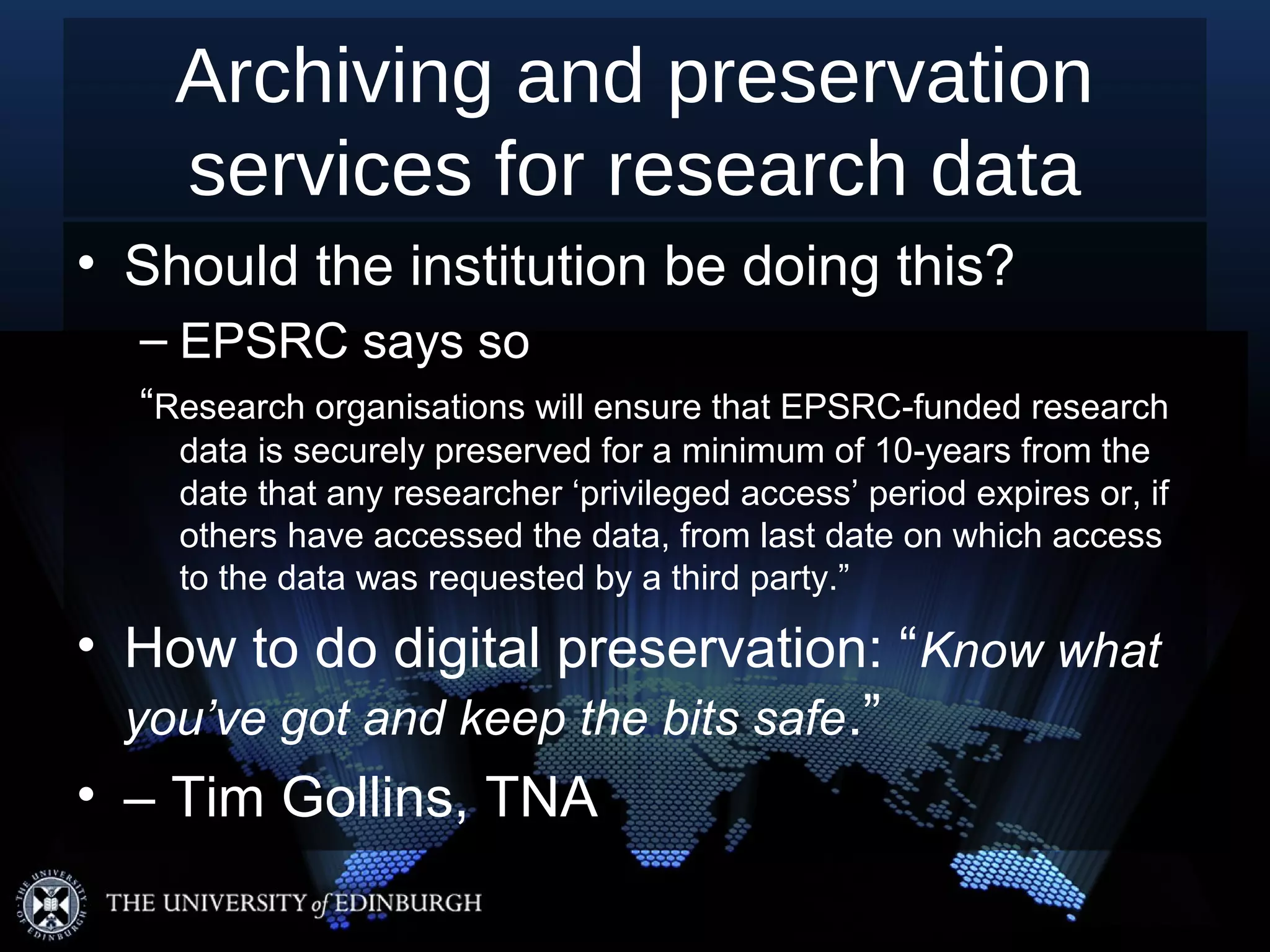 Archiving and preservation
    services for research data
• Should the institution be doing this?
  – EPSRC says so
  “Research organisations will ensure that EPSRC-funded research
    data is securely preserved for a minimum of 10-years from the
    date that any researcher ‘privileged access’ period expires or, if
    others have accessed the data, from last date on which access
    to the data was requested by a third party.”

• How to do digital preservation: “Know what
  you’ve got and keep the bits safe.”
• – Tim Gollins, TNA
 