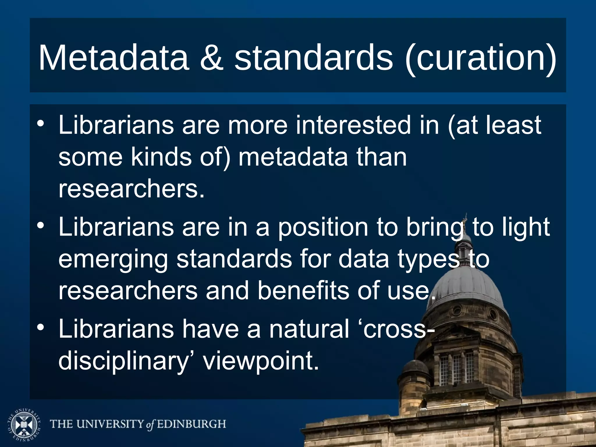 Metadata & standards (curation)
• Librarians are more interested in (at least
  some kinds of) metadata than
  researchers.
• Librarians are in a position to bring to light
  emerging standards for data types to
  researchers and benefits of use.
• Librarians have a natural ‘cross-
  disciplinary’ viewpoint.
 