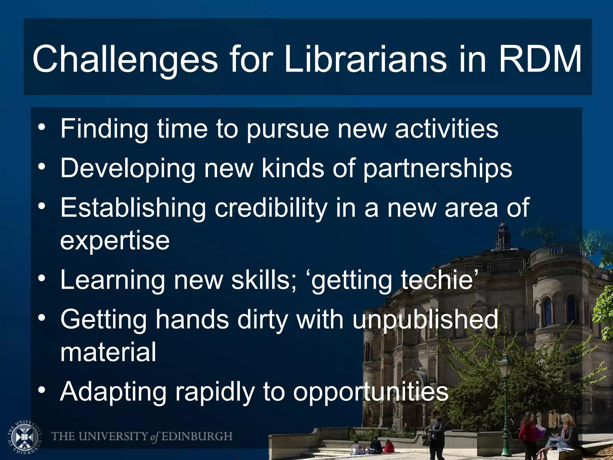 Challenges for Librarians in RDM
• Finding time to pursue new activities
• Developing new kinds of partnerships
• Establishing credibility in a new area of
  expertise
• Learning new skills; ‘getting techie’
• Getting hands dirty with unpublished
  material
• Adapting rapidly to opportunities
 