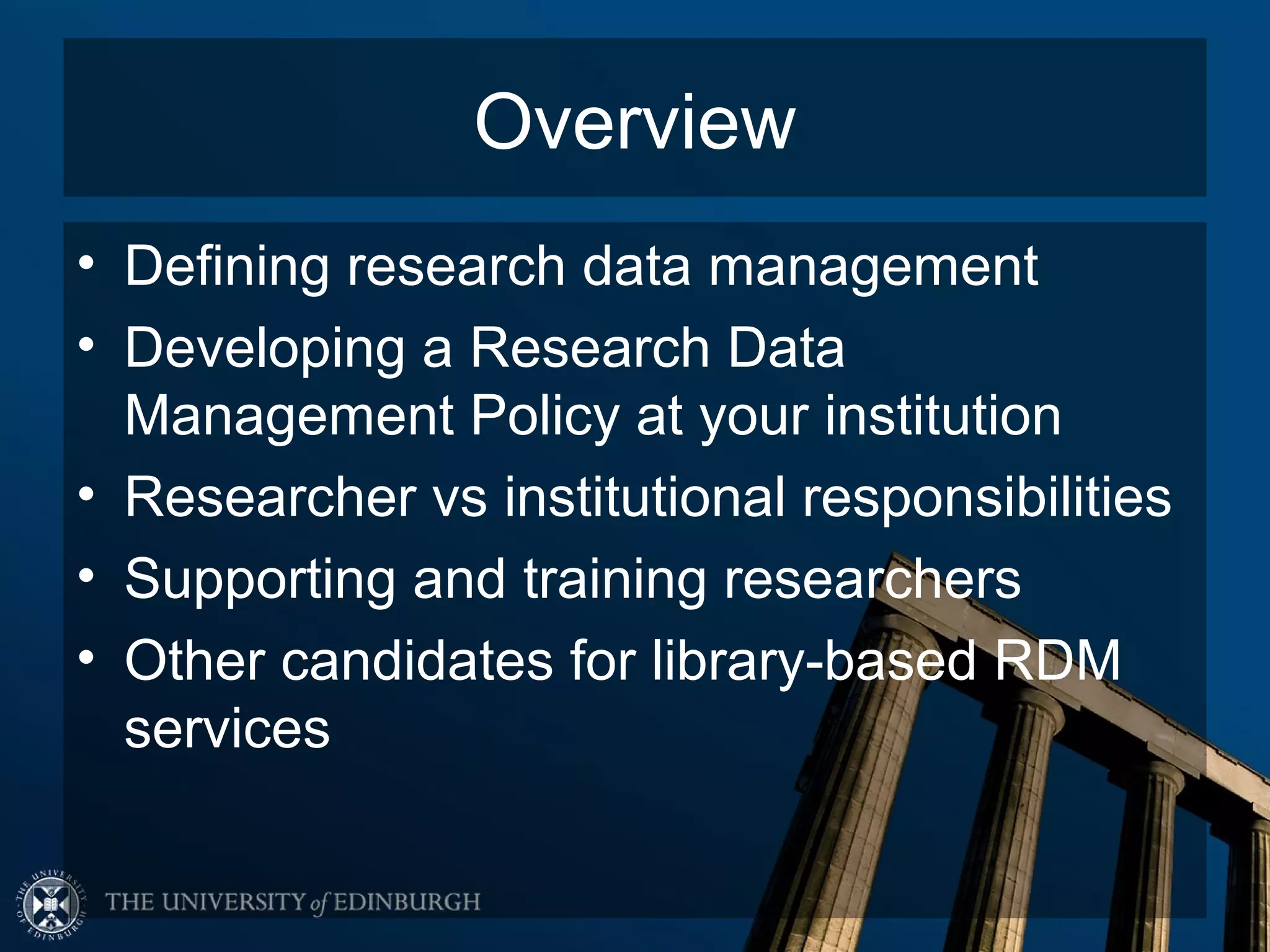 Overview
• Defining research data management
• Developing a Research Data
  Management Policy at your institution
• Researcher vs institutional responsibilities
• Supporting and training researchers
• Other candidates for library-based RDM
  services
 