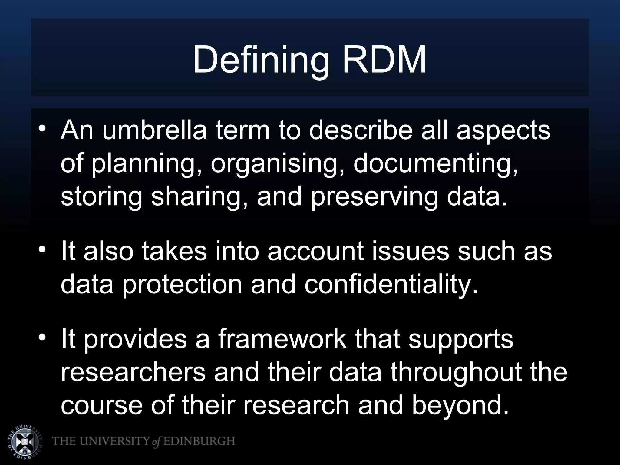 Defining RDM
• An umbrella term to describe all aspects
  of planning, organising, documenting,
  storing sharing, and preserving data.
• It also takes into account issues such as
  data protection and confidentiality.
• It provides a framework that supports
  researchers and their data throughout the
  course of their research and beyond.
 