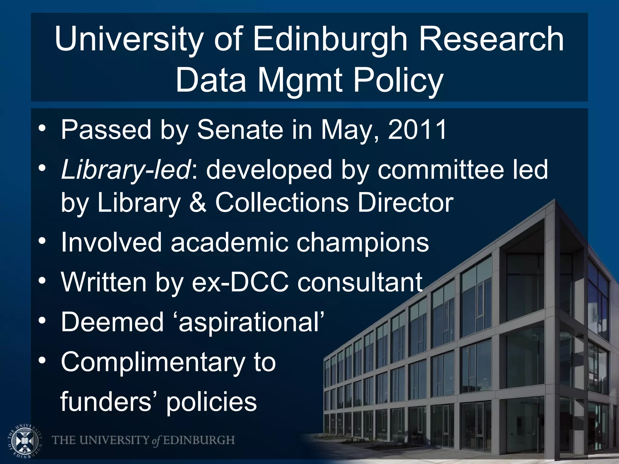 University of Edinburgh Research
         Data Mgmt Policy
• Passed by Senate in May, 2011
• Library-led: developed by committee led
  by Library & Collections Director
• Involved academic champions
• Written by ex-DCC consultant
• Deemed ‘aspirational’
• Complimentary to
  funders’ policies
 