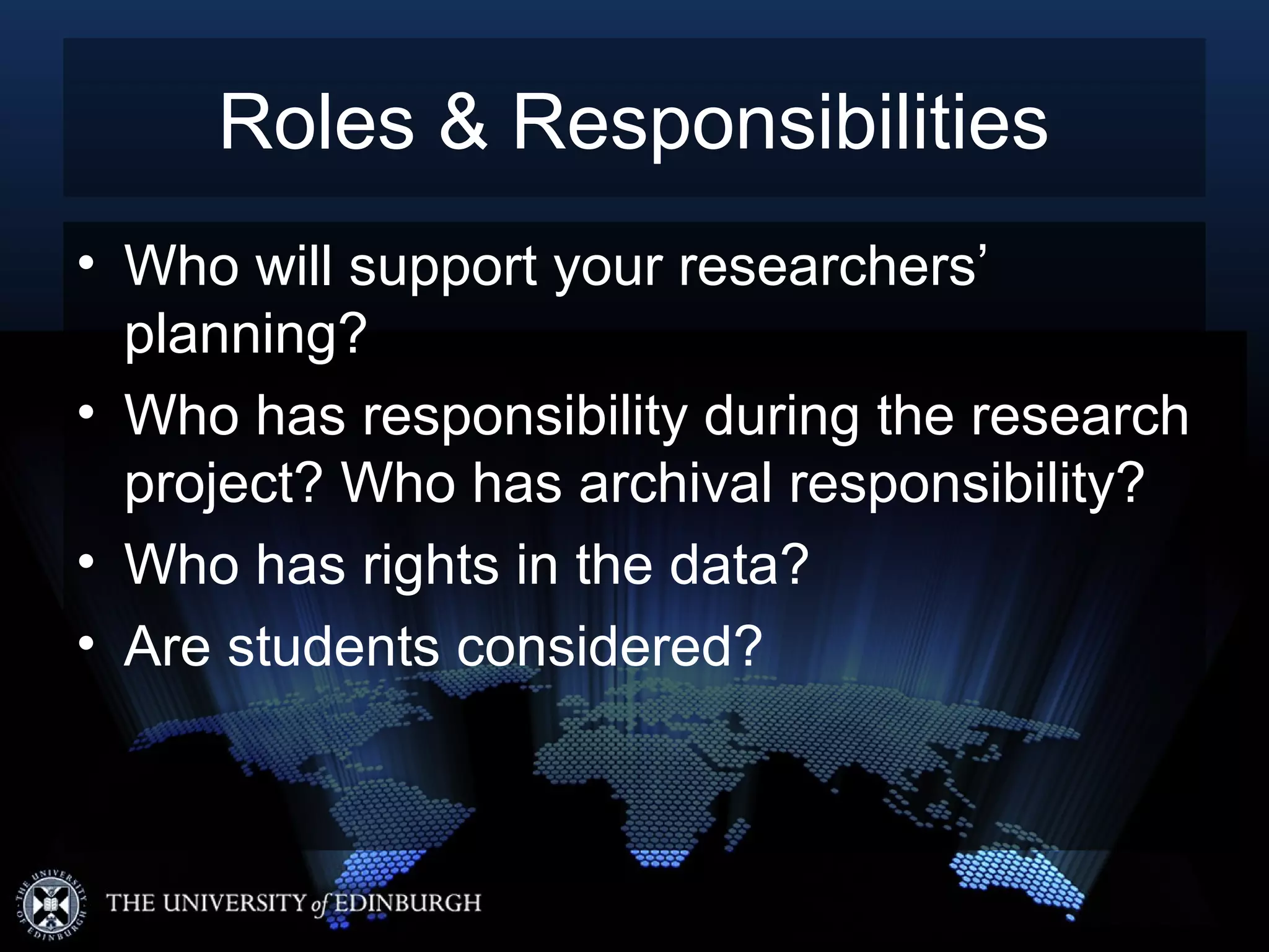 Roles & Responsibilities
• Who will support your researchers’
  planning?
• Who has responsibility during the research
  project? Who has archival responsibility?
• Who has rights in the data?
• Are students considered?
 