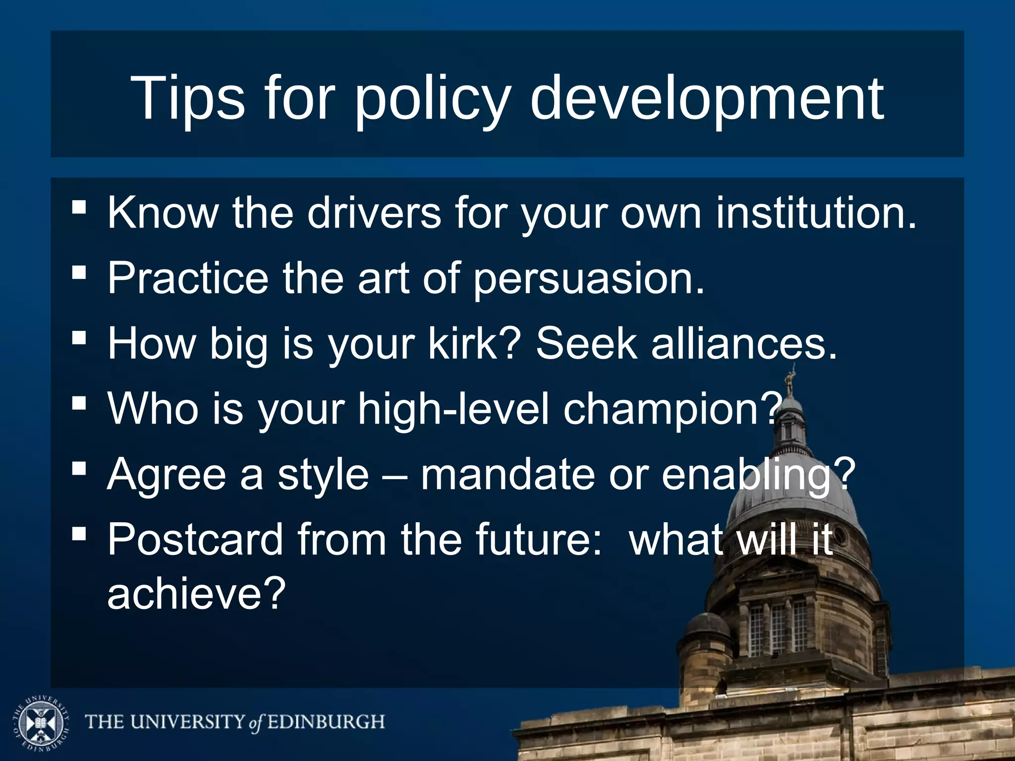 Tips for policy development
   Know the drivers for your own institution.
   Practice the art of persuasion.
   How big is your kirk? Seek alliances.
   Who is your high-level champion?
   Agree a style – mandate or enabling?
   Postcard from the future: what will it
    achieve?
 