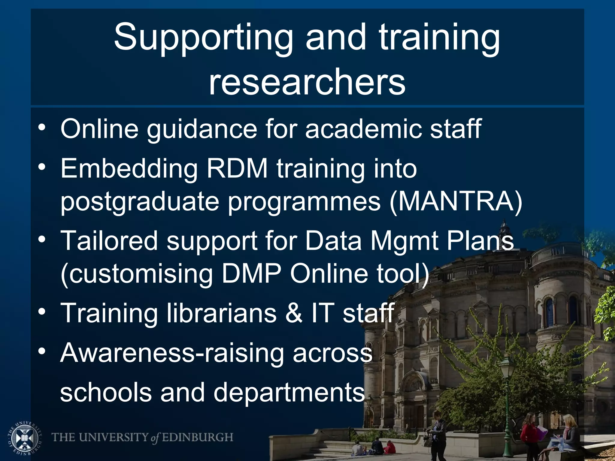 Supporting and training
         researchers
• Online guidance for academic staff
• Embedding RDM training into
  postgraduate programmes (MANTRA)
• Tailored support for Data Mgmt Plans
  (customising DMP Online tool)
• Training librarians & IT staff
• Awareness-raising across
  schools and departments
 