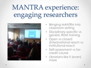 MANTRA experience:
engaging researchers
• Bringing MANTRA into
classroom setting
• Disciplinary-specific vs
generic RDM training
• Open vs closed:
(Inter)national reach vs
institutional reach
• Self-assessment vs for-
credit course
• Librarians like it (even)
more
 