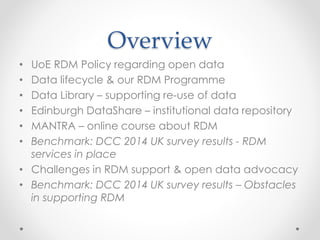 Overview
• UoE RDM Policy regarding open data
• Data lifecycle & our RDM Programme
• Data Library – supporting re-use of data
• Edinburgh DataShare – institutional data repository
• MANTRA – online course about RDM
• Benchmark: DCC 2014 UK survey results - RDM
services in place
• Challenges in RDM support & open data advocacy
• Benchmark: DCC 2014 UK survey results – Obstacles
in supporting RDM
 