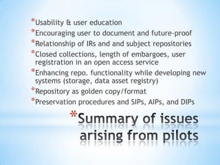 *
*Usability & user education
*Encouraging user to document and future-proof
*Relationship of IRs and and subject repositories
*Closed collections, length of embargoes, user
registration in an open access service
*Enhancing repo. functionality while developing new
systems (storage, data asset registry)
*Repository as golden copy/format
*Preservation procedures and SIPs, AIPs, and DIPs
 