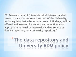 *The data repository and
University RDM policy
“9. Research data of future historical interest, and all
research data that represent records of the University,
including data that substantiate research findings, will be
offered and assessed for deposit and retention in an
appropriate national or international data service or
domain repository, or a University repository.”
 