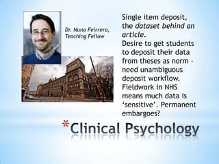 *
Single item deposit,
the dataset behind an
article.
Desire to get students
to deposit their data
from theses as norm -
need unambiguous
deposit workflow.
Fieldwork in NHS
means much data is
„sensitive‟. Permanent
embargoes?
Dr. Nuno Feirrera,
Teaching Fellow
 