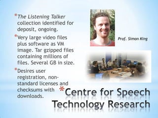 *
*The Listening Talker
collection identified for
deposit, ongoing.
*Very large video files
plus software as VM
image. Tar gzipped files
containing millions of
files. Several GB in size.
*Desires user
registration, non-
standard licenses and
checksums with
downloads.
Prof. Simon King
 