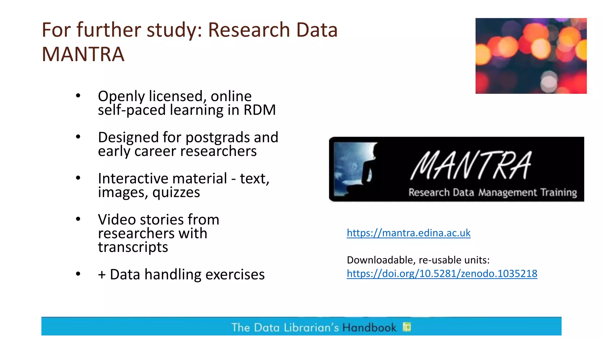 For further study: Research Data
MANTRA
• Openly licensed, online
self-paced learning in RDM
• Designed for postgrads and
early career researchers
• Interactive material - text,
images, quizzes
• Video stories from
researchers with
transcripts
• + Data handling exercises
https://mantra.edina.ac.uk
Downloadable, re-usable units:
https://doi.org/10.5281/zenodo.1035218
 