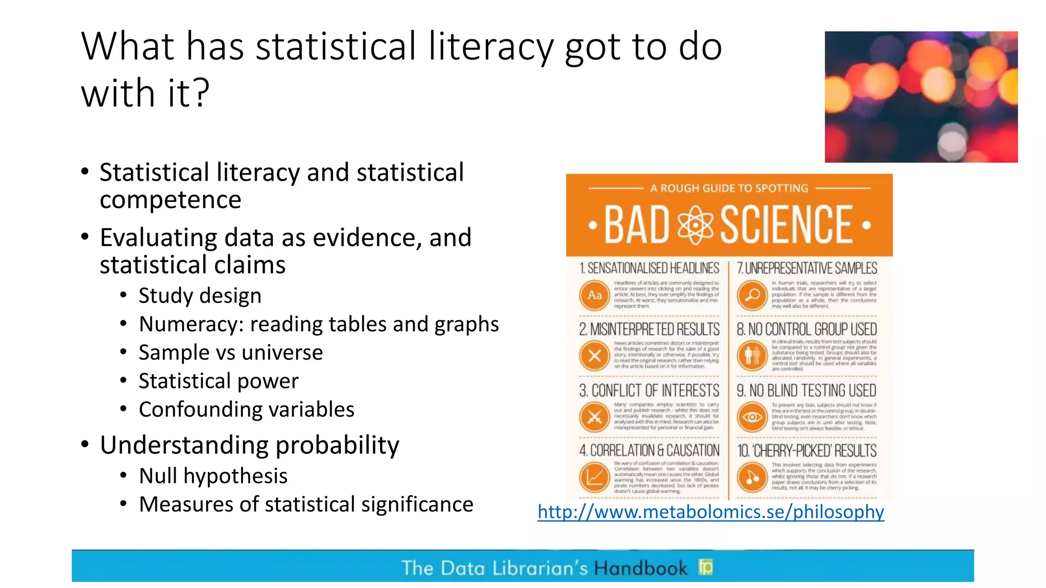 What has statistical literacy got to do
with it?
• Statistical literacy and statistical
competence
• Evaluating data as evidence, and
statistical claims
• Study design
• Numeracy: reading tables and graphs
• Sample vs universe
• Statistical power
• Confounding variables
• Understanding probability
• Null hypothesis
• Measures of statistical significance http://www.metabolomics.se/philosophy
 
