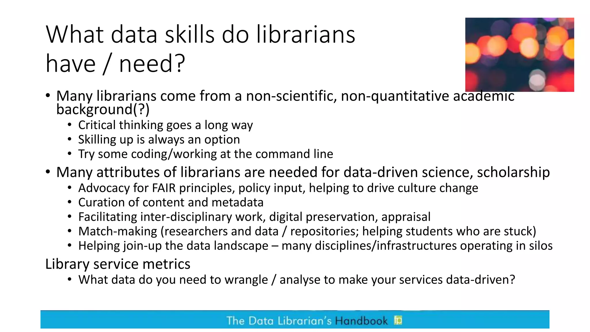 What data skills do librarians
have / need?
• Many librarians come from a non-scientific, non-quantitative academic
background(?)
• Critical thinking goes a long way
• Skilling up is always an option
• Try some coding/working at the command line
• Many attributes of librarians are needed for data-driven science, scholarship
• Advocacy for FAIR principles, policy input, helping to drive culture change
• Curation of content and metadata
• Facilitating inter-disciplinary work, digital preservation, appraisal
• Match-making (researchers and data / repositories; helping students who are stuck)
• Helping join-up the data landscape – many disciplines/infrastructures operating in silos
Library service metrics
• What data do you need to wrangle / analyse to make your services data-driven?
 