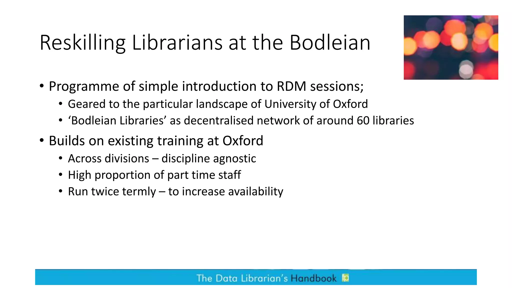 Reskilling Librarians at the Bodleian
• Programme of simple introduction to RDM sessions;
• Geared to the particular landscape of University of Oxford
• ‘Bodleian Libraries’ as decentralised network of around 60 libraries
• Builds on existing training at Oxford
• Across divisions – discipline agnostic
• High proportion of part time staff
• Run twice termly – to increase availability
 