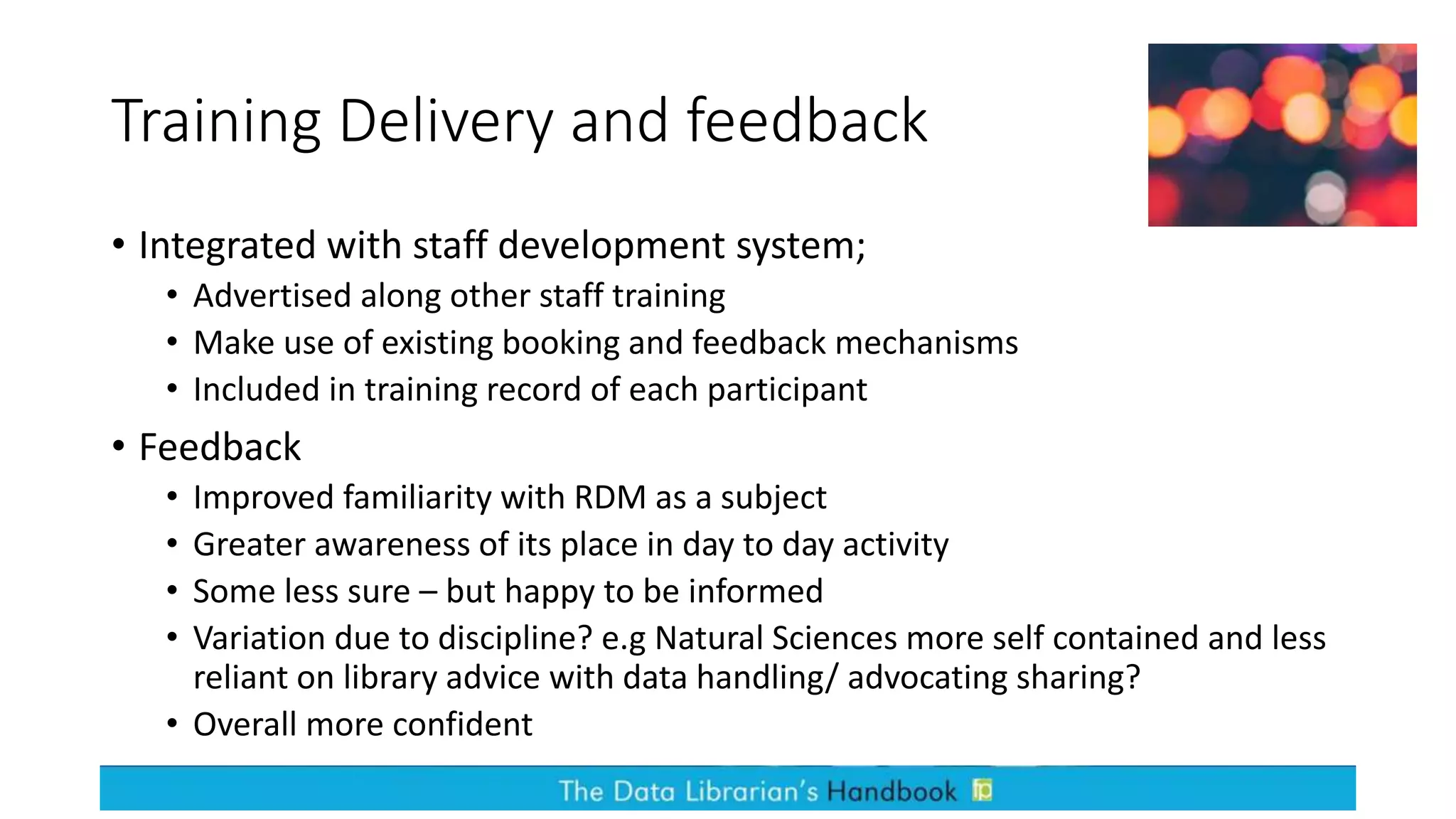 Training Delivery and feedback
• Integrated with staff development system;
• Advertised along other staff training
• Make use of existing booking and feedback mechanisms
• Included in training record of each participant
• Feedback
• Improved familiarity with RDM as a subject
• Greater awareness of its place in day to day activity
• Some less sure – but happy to be informed
• Variation due to discipline? e.g Natural Sciences more self contained and less
reliant on library advice with data handling/ advocating sharing?
• Overall more confident
 