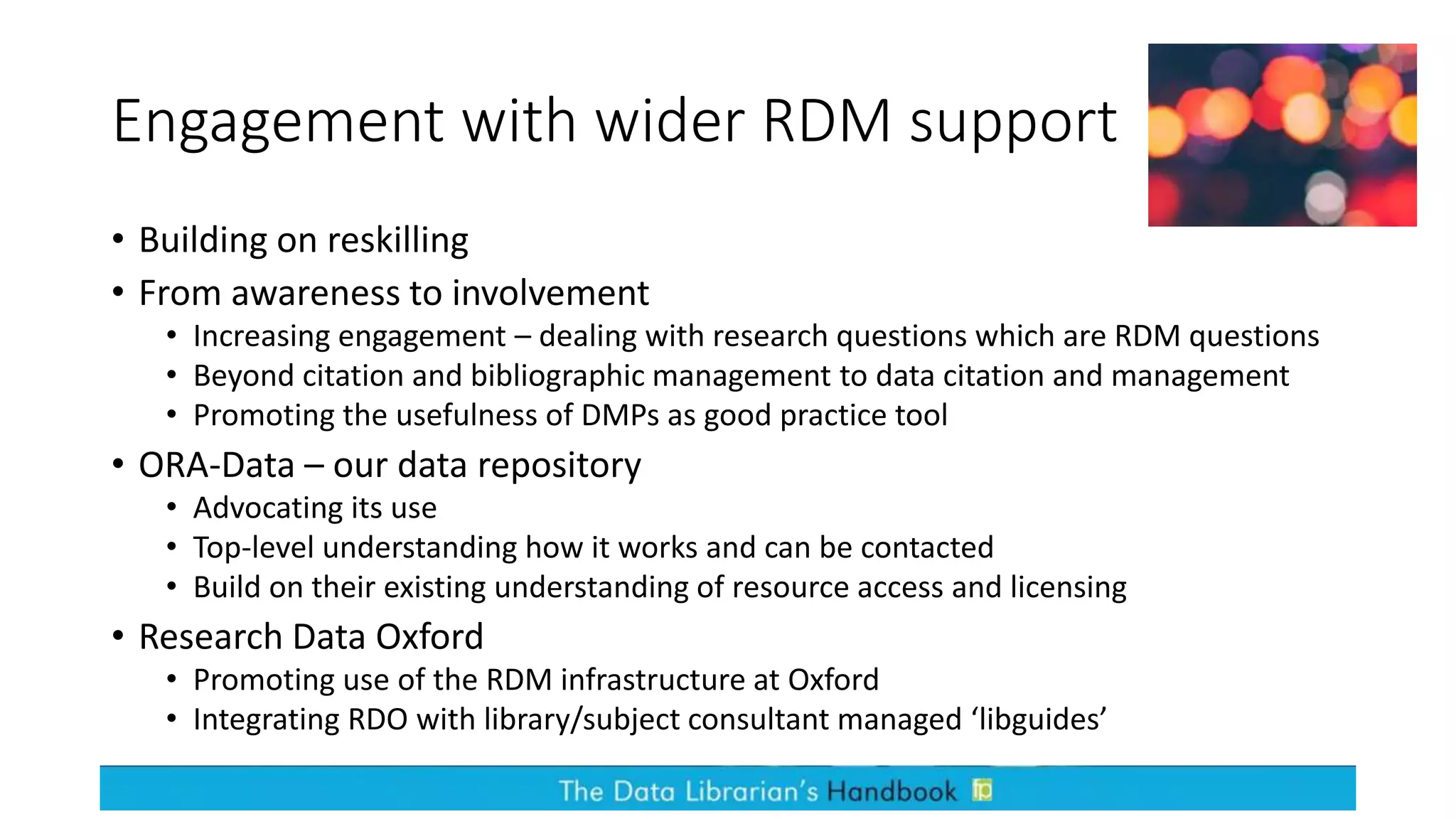 Engagement with wider RDM support
• Building on reskilling
• From awareness to involvement
• Increasing engagement – dealing with research questions which are RDM questions
• Beyond citation and bibliographic management to data citation and management
• Promoting the usefulness of DMPs as good practice tool
• ORA-Data – our data repository
• Advocating its use
• Top-level understanding how it works and can be contacted
• Build on their existing understanding of resource access and licensing
• Research Data Oxford
• Promoting use of the RDM infrastructure at Oxford
• Integrating RDO with library/subject consultant managed ‘libguides’
 