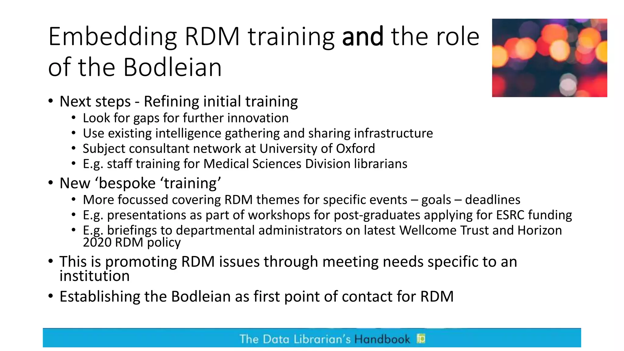 Embedding RDM training and the role
of the Bodleian
• Next steps - Refining initial training
• Look for gaps for further innovation
• Use existing intelligence gathering and sharing infrastructure
• Subject consultant network at University of Oxford
• E.g. staff training for Medical Sciences Division librarians
• New ‘bespoke ‘training’
• More focussed covering RDM themes for specific events – goals – deadlines
• E.g. presentations as part of workshops for post-graduates applying for ESRC funding
• E.g. briefings to departmental administrators on latest Wellcome Trust and Horizon
2020 RDM policy
• This is promoting RDM issues through meeting needs specific to an
institution
• Establishing the Bodleian as first point of contact for RDM
 