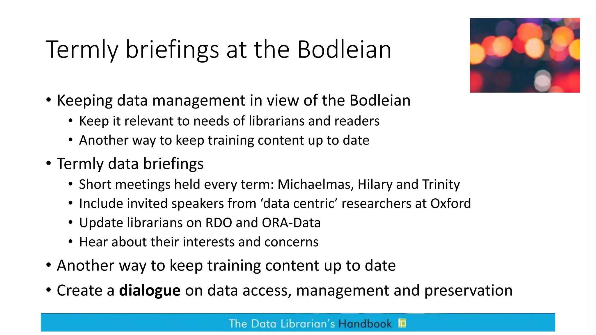 Termly briefings at the Bodleian
• Keeping data management in view of the Bodleian
• Keep it relevant to needs of librarians and readers
• Another way to keep training content up to date
• Termly data briefings
• Short meetings held every term: Michaelmas, Hilary and Trinity
• Include invited speakers from ‘data centric’ researchers at Oxford
• Update librarians on RDO and ORA-Data
• Hear about their interests and concerns
• Another way to keep training content up to date
• Create a dialogue on data access, management and preservation
 