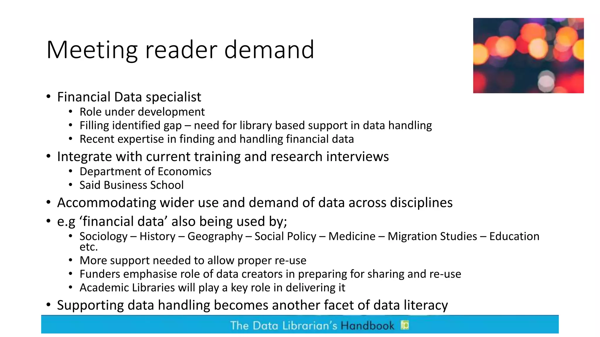 Meeting reader demand
• Financial Data specialist
• Role under development
• Filling identified gap – need for library based support in data handling
• Recent expertise in finding and handling financial data
• Integrate with current training and research interviews
• Department of Economics
• Said Business School
• Accommodating wider use and demand of data across disciplines
• e.g ‘financial data’ also being used by;
• Sociology – History – Geography – Social Policy – Medicine – Migration Studies – Education
etc.
• More support needed to allow proper re-use
• Funders emphasise role of data creators in preparing for sharing and re-use
• Academic Libraries will play a key role in delivering it
• Supporting data handling becomes another facet of data literacy
 
