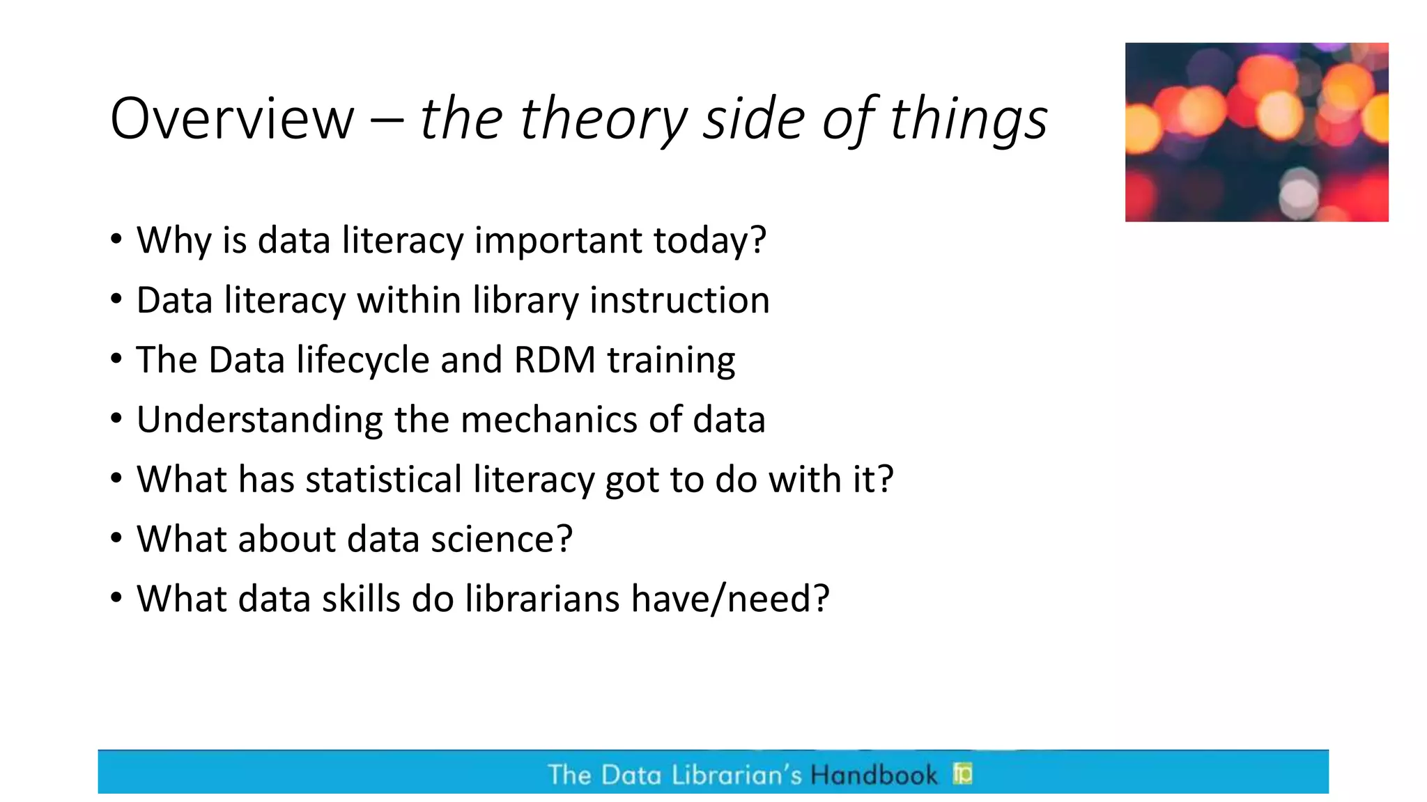 Overview – the theory side of things
• Why is data literacy important today?
• Data literacy within library instruction
• The Data lifecycle and RDM training
• Understanding the mechanics of data
• What has statistical literacy got to do with it?
• What about data science?
• What data skills do librarians have/need?
 