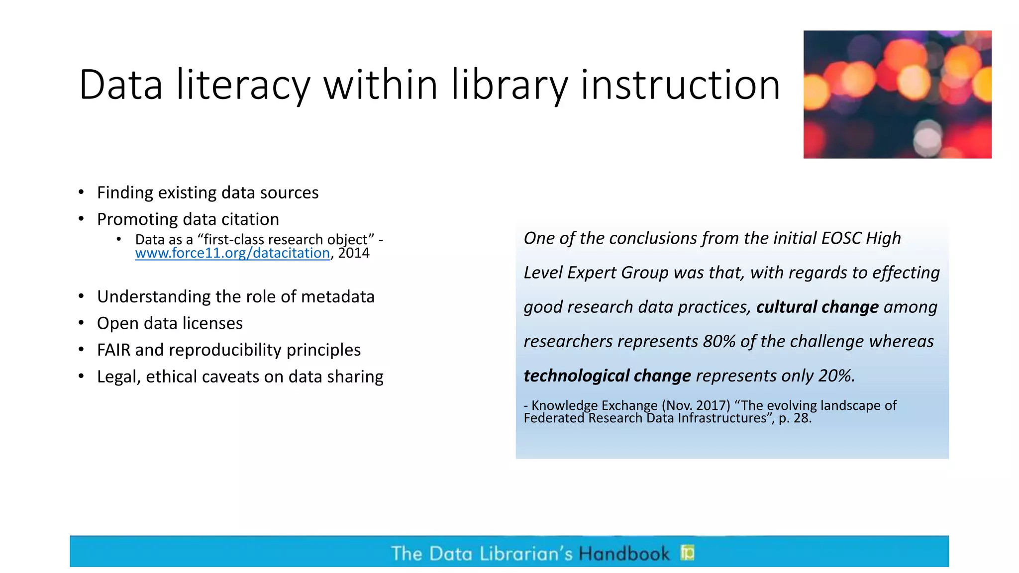 Data literacy within library instruction
• Finding existing data sources
• Promoting data citation
• Data as a “first-class research object” -
www.force11.org/datacitation, 2014
• Understanding the role of metadata
• Open data licenses
• FAIR and reproducibility principles
• Legal, ethical caveats on data sharing
One of the conclusions from the initial EOSC High
Level Expert Group was that, with regards to effecting
good research data practices, cultural change among
researchers represents 80% of the challenge whereas
technological change represents only 20%.
- Knowledge Exchange (Nov. 2017) “The evolving landscape of
Federated Research Data Infrastructures”, p. 28.
 
