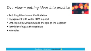 Overview – putting ideas into practice
• Reskilling Librarians at the Bodleian
• Engagement with wider RDM support
• Embedding RDM training and the role of the Bodleian
• Termly briefings at the Bodleian
• New roles
 