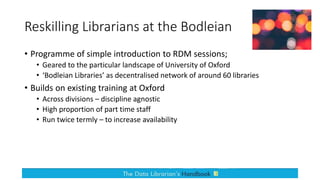 Reskilling Librarians at the Bodleian
• Programme of simple introduction to RDM sessions;
• Geared to the particular landscape of University of Oxford
• ‘Bodleian Libraries’ as decentralised network of around 60 libraries
• Builds on existing training at Oxford
• Across divisions – discipline agnostic
• High proportion of part time staff
• Run twice termly – to increase availability
 