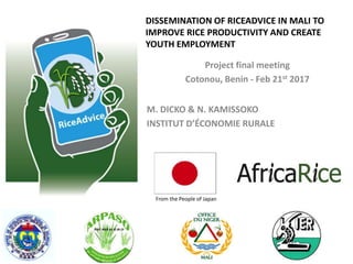 DISSEMINATION OF RICEADVICE IN MALI TO
IMPROVE RICE PRODUCTIVITY AND CREATE
YOUTH EMPLOYMENT
From the People of Japan
M. DICKO & N. KAMISSOKO
INSTITUT D’ÉCONOMIE RURALE
Project final meeting
Cotonou, Benin - Feb 21st 2017
 