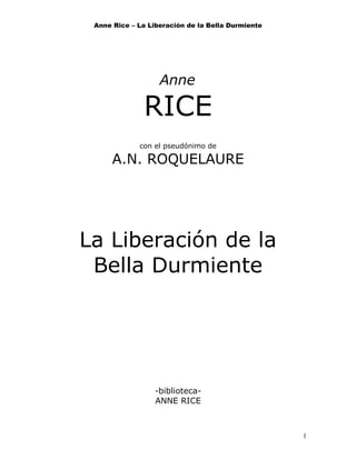 Anne Rice – La Liberación de la Bella Durmiente
Anne
RICE
con el pseudónimo de
A.N. ROQUELAURE
La Liberación de la
Bella Durmiente
-biblioteca-
ANNE RICE
1
 