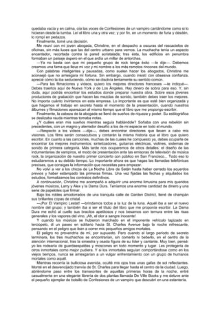 quedaba vacía y en calma, oía las voces de Confesiones de un vampiro cantándome como si lo
hicieran desde la tumba. Leí el libro una y otra vez; y por fin, en un momento de furia y desdén,
lo rompí en pedazos.
    Finalmente, tomé una decisión.
    Me reuní con mi joven abogada, Christine, en el despacho a oscuras del rascacielos de
oficinas, sin más luces que las del centro urbano para vernos. La muchacha tenía un aspecto
encantador, recortada contra la pared acristalada; tras ésta, los edificios en penumbra
formaban un paisaje áspero en el que ardía un millar de antorchas.
    —Ya no basta con que mi pequeño grupo de rock tenga éxito —le dije—. Debemos
crearnos una fama que lleve mi voz y mi nombre a los más remotos rincones del mundo.
    Con palabras inteligentes y pausadas, como suelen hacer los abogados, Christine me
aconsejó que no arriesgara mi fortuna. Sin embargo, cuando insistí con obsesiva confianza,
aprecié cómo la iba seduciendo, cómo se disolvía lentamente su sentido común.
    —Para las filmaciones y vídeos, quiero los mejores directores franceses —le indiqué—.
Debes traerlos aquí de Nueva York y de Los Ángeles. Hay dinero de sobra para eso. Y, sin
duda, aquí podrás encontrar los estudios donde preparar nuestra obra. Sobre esos jóvenes
productores de grabación que hacen las mezclas de sonido, también debes traer los mejores.
No importa cuánto invirtamos en esta empresa. Lo importante es que esté bien organizada y
que hagamos el trabajo en secreto hasta el momento de la presentación, cuando nuestros
álbumes y filmaciones aparezcan al mismo tiempo que el libro que me propongo escribir.
    Finalmente, la cabeza de la abogada se llenó de sueños de riqueza y poder. Su estilográfica
se deslizaba rauda mientras tomaba notas.
    ¿Y cuáles eran mis sueños mientras seguía hablándole? Soñaba con una rebelión sin
precedentes, con un magno y aterrador desafío a los de mi especie en todo el mundo.
    —Respecto a los vídeos —dije—, debes encontrar directores que lleven a cabo mis
visiones. Los films serán consecutivos y contarán la misma historia que el libro que quiero
escribir. En cuanto a las canciones, muchas de las cuales he compuesto ya, debes ocuparte de
encontrar los mejores instrumentos; sintetizadores, guitarras eléctricas, violines, sistemas de
sonido de primera categoría. Más tarde nos ocuparemos de otros detalles: el diseño de las
indumentarias de vampiros, el modo de presentación ante las emisoras de televisión de música
rock, la organización de nuestro primer concierto con público en San Francisco... Todo eso lo
estudiaremos a su debido tiempo. Lo importante ahora es que hagas las llamadas telefónicas
precisas, que consigas la información que necesitas para empezar.
    No volví a ver a los chicos de La Noche Libre de Satán hasta haber cerrado los acuerdos
previos y haber estampado las primeras firmas. Una vez fijadas las fechas y alquilados los
estudios, formalizamos los contratos definitivos.
    A continuación, Christine me acompañó a adquirir una enorme limusina para mis queridos
jóvenes músicos, Larry y Alex y la Dama Dura. Teníamos una enorme cantidad de dinero y una
serie de papelotes que firmar.
    Bajo los robles amodorrados de una tranquila calle de Garden District, llené de champán
sus brillantes copas de cristal.
    —¡Por El Vampiro Lestat! —brindamos todos a la luz de la luna. Aquél iba a ser el nuevo
nombre del grupo; y también iba a ser el título del libro que me proponía escribir. La Dama
Dura me echó al cuello sus bracitos apetitosos y nos besamos con ternura entre las risas
generales y los vapores del vino. ¡Ah, el olor a sangre inocente!
    Y cuando los músicos se hubieron marchado en el imponente vehículo tapizado en
terciopelo, di un paseo en solitario hacia St. Charles Avenue bajo la noche refrescante,
pensando en el peligro que iban a correr mis pequeños amigos mortales.
    El peligro no provendría de mí, por supuesto. Pero cuando el largo período de secreto
terminara, los tres muchachos se encontrarían, sin comerlo ni beberlo, en el centro de la
atención internacional, tras la siniestra y osada figura de su líder y cantante. Muy bien, pensé:
yo les rodearía de guardaespaldas y moscones en todo momento y lugar. Les protegería de
otros inmortales como mejor pudiera. Y si los inmortales seguían comportándose como en los
viejos tiempos, nunca se arriesgarían a un vulgar enfrentamiento con un grupo de humanos
mortales como aquél.
    Mientras recorría la bulliciosa avenida, oculté mis ojos tras unas gafas de sol reflectantes.
Monté en el desvencijado tranvía de St. Charles para llegar hasta el centro de la ciudad. Luego,
abriéndome paso entre los transeúntes de aquellas primeras horas de la noche, entré
casualmente en una elegante librería de dos plantas llamada De Ville Books y me detuve ante
el pequeño ejemplar de bolsillo de Confesiones de un vampiro que descubrí en una estantería.
 