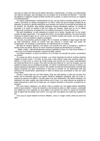 que eran su solaz, los hijos que la habían devorado y abandonado, y el dolor y la enfermedad,
sus últimos enemigos, que simulaban ser sus amigos con la promesa de liberarla. Y más allá
de palabras e imágenes surgían el latido secreto de su pasión, su asomo de locura, su negativa
a la desesperación.
    Yo seguía sosteniéndola, manteniéndola en pie, con los brazos cruzados detrás de su fino
cuello y acunando su cabeza entregada en mi mano. Cada vez que la sangre brotaba de su
garganta, yo emitía un gemido estentóreo que formaba una canción al compás de los latidos de
su corazón. No obstante, éste estaba perdiendo fuerzas demasiado deprisa. La muerte se
acercaba y la mujer se resistió a ella con todas sus fuerzas, hasta que yo, en un último
esfuerzo por contenerme, la aparté de mí sin soltarla y la sostuve, inmóvil, frente a mí.
    Me sentí desfallecer. La sed deseaba el corazón de mi presa. Aquella sed no era ningún
invento de algún alquimista. Y me quedé allí inmóvil, con los labios abiertos y los ojos borrosos
mientras la sostenía lejos de mí, como si en mi interior hubiera dos seres, uno que quisiera
estrujarla y otro que deseara cuidarla y protegerla.
    Sus ojos, muy abiertos, parecían ciegos. Por un instante, se hallaba en algún lugar más allá
de todo sufrimiento, donde no existía más que dulzura e incluso algo que podía ser
comprensión. Sin embargo, a continuación, la oí llamarme por mi nombre.
    Me llevé la muñeca derecha a los labios, me reventé una vena a mordiscos y apreté la
herida contra sus labios. Ella no se movió mientras la sangre se derramaba en su lengua.
    —Bebe, madre —dije frenéticamente mientras apretaba el brazo con más fuerza todavía. Y
noté como si ya hubiera empezado a producirse algún cambio.
    Sus labios vibraban, su boca se adhirió a mí y el dolor me sacudió de pronto, envolviendo
mi corazón.
    Su cuerpo se estiró, se puso en tensión, y su mano izquierda me asió la muñeca mientras
tragaba el primer sorbo. Y el dolor se hizo más y más intenso hasta casi hacerme soltar un
alarido. Lo noté como un chorro de metal fundido que corriera por mis vasos, extendiéndose
por todas las fibras de mi cuerpo. Pero sólo era ella que tiraba de mí, que me chupaba, que me
quitaba la sangre que yo acababa de sacarle. Ya volvía a mantenerse en pie por sí misma y su
cabeza apenas se apoyaba en mi pecho. Me invadió un profundo entumecimiento mientras ella
seguía chupando con gran vehemencia y noté que el corazón se me desbocaba ante esa
sensación de aturdimiento, potenciando mi dolor al tiempo que aumentaba su sed con cada
nuevo latido.
    Chupó y chupó cada vez con más ímpetu, cada vez más deprisa, y noté que me asía muy
fuerte, con un renovado vigor en su cuerpo. Pensé en obligarla a apartarse, pero no lo hice, y,
cuando las piernas me fallaron, fue ella quien tuvo que sostenerme. Me sentía mareado y la
habitación me daba vueltas, pero ella continuó con lo suyo, y un vasto silencio se extendió en
todas direcciones a partir de mí hasta que, sin ninguna voluntad ni convicción, la aparté de un
empujón.
    Dio unos pasos inseguros y se detuvo ante la ventana con sus largos dedos extendidos
sobre la boca abierta. Y antes de volverme y derrumbarme sobre un sillón cercano, contemplé
con detalle por unos instantes su cara pálida y me pareció ver cómo su cuerpo se hinchaba
bajo la ligera tela de tafetán azul marino. Sus ojos eran dos globos de cristal que captaban la
luz.
    Creo que en aquel instante murmuré «Madre», como un vulgar mortal, antes de cerrar los
ojos.
 