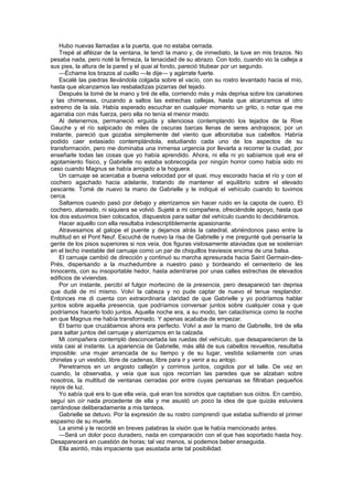 Hubo nuevas llamadas a la puerta, que no estaba cerrada.
    Trepé al alféizar de la ventana, le tendí la mano y, de inmediato, la tuve en mis brazos. No
pesaba nada, pero noté la firmeza, la tenacidad de su abrazo. Con todo, cuando vio la calleja a
sus pies, la altura de la pared y el quai al fondo, pareció titubear por un segundo.
    —Échame los brazos al cuello —le dije— y agárrate fuerte.
    Escalé las piedras llevándola colgada sobre el vacío, con su rostro levantado hacia el mío,
hasta que alcanzamos las resbaladizas pizarras del tejado.
    Después la tomé de la mano y tiré de ella, corriendo más y más deprisa sobre los canalones
y las chimeneas, cruzando a saltos las estrechas callejas, hasta que alcanzamos el otro
extremo de la isla. Había esperado escuchar en cualquier momento un grito, o notar que me
agarraba con más fuerza, pero ella no tenía el menor miedo.
    Al detenernos, permaneció erguida y silenciosa contemplando los tejados de la Rive
Gauche y el río salpicado de miles de oscuras barcas llenas de seres andrajosos; por un
instante, pareció que gozaba simplemente del viento que alborotaba sus cabellos. Habría
podido caer extasiado contemplándola, estudiando cada uno de los aspectos de su
transformación, pero me dominaba una inmensa urgencia por llevarla a recorrer la ciudad, por
enseñarle todas las cosas que yo había aprendido. Ahora, ni ella ni yo sabíamos qué era el
agotamiento físico, y Gabrielle no estaba sobrecogida por ningún horror como había sido mi
caso cuando Magnus se había arrojado a la hoguera.
    Un carruaje se acercaba a buena velocidad por el quai, muy escorado hacia el río y con el
cochero agachado hacia adelante, tratando de mantener el equilibrio sobre el elevado
pescante. Tomé de nuevo la mano de Gabrielle y le indiqué el vehículo cuando lo tuvimos
cerca.
    Saltamos cuando pasó por debajo y aterrizamos sin hacer ruido en la capota de cuero. El
cochero, atareado, ni siquiera se volvió. Sujeté a mi compañera, ofreciéndole apoyo, hasta que
los dos estuvimos bien colocados, dispuestos para saltar del vehículo cuando lo decidiéramos.
    Hacer aquello con ella resultaba indescriptiblemente apasionante.
    Atravesamos al galope el puente y dejamos atrás la catedral, abriéndonos paso entre la
multitud en el Pont Neuf. Escuché de nuevo la risa de Gabrielle y me pregunté qué pensaría la
gente de los pisos superiores si nos veía, dos figuras vistosamente ataviadas que se sostenían
en el techo inestable del carruaje como un par de chiquillos traviesos encima de una balsa.
    El carruaje cambió de dirección y continuó su marcha apresurada hacia Saint Germain-des-
Prés, dispersando a la muchedumbre a nuestro paso y bordeando el cementerio de les
Innocents, con su insoportable hedor, hasta adentrarse por unas calles estrechas de elevados
edificios de viviendas.
    Por un instante, percibí el fulgor mortecino de la presencia, pero desapareció tan deprisa
que dudé de mí mismo. Volví la cabeza y no pude captar de nuevo el tenue resplandor.
Entonces me di cuenta con extraordinaria claridad de que Gabrielle y yo podríamos hablar
juntos sobre aquella presencia, que podríamos conversar juntos sobre cualquier cosa y que
podríamos hacerlo todo juntos. Aquella noche era, a su modo, tan cataclísmica como la noche
en que Magnus me había transformado. Y apenas acababa de empezar.
    El barrio que cruzábamos ahora era perfecto. Volví a asir la mano de Gabrielle, tiré de ella
para saltar juntos del carruaje y aterrizamos en la calzada.
    Mi compañera contempló desconcertada las ruedas del vehículo, que desaparecieron de la
vista casi al instante. La apariencia de Gabrielle, más allá de sus cabellos revueltos, resultaba
imposible: una mujer arrancada de su tiempo y de su lugar, vestida solamente con unas
chinelas y un vestido, libre de cadenas, libre para ir y venir a su antojo.
    Penetramos en un angosto callejón y corrimos juntos, cogidos por el talle. De vez en
cuando, la observaba, y veía que sus ojos recorrían las paredes que se alzaban sobre
nosotros, la multitud de ventanas cerradas por entre cuyas persianas se filtraban pequeños
rayos de luz.
    Yo sabía qué era lo que ella veía, qué eran los sonidos que captaban sus oídos. En cambio,
seguí sin oír nada procedente de ella y me asustó un poco la idea de que quizás estuviera
cerrándose deliberadamente a mis tanteos.
    Gabrielle se detuvo. Por la expresión de su rostro comprendí que estaba sufriendo el primer
espasmo de su muerte.
    La animé y le recordé en breves palabras la visión que le había mencionado antes.
    —Será un dolor poco duradero, nada en comparación con el que has soportado hasta hoy.
Desaparecerá en cuestión de horas; tal vez menos, si podemos beber enseguida.
    Ella asintió, más impaciente que asustada ante tal posibilidad.
 