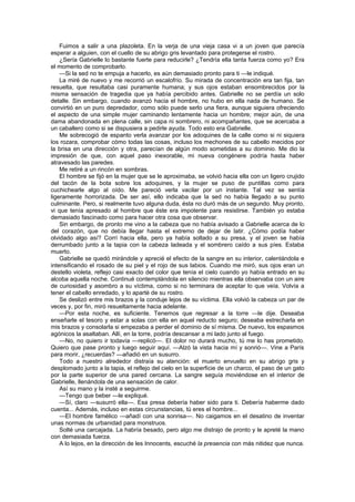 Fuimos a salir a una plazoleta. En la verja de una vieja casa vi a un joven que parecía
esperar a alguien, con el cuello de su abrigo gris levantado para protegerse el rostro.
    ¿Sería Gabrielle lo bastante fuerte para reducirle? ¿Tendría ella tanta fuerza como yo? Era
el momento de comprobarlo.
    —Si la sed no te empuja a hacerlo, es aún demasiado pronto para ti —le indiqué.
    La miré de nuevo y me recorrió un escalofrío. Su mirada de concentración era tan fija, tan
resuelta, que resultaba casi puramente humana; y sus ojos estaban ensombrecidos por la
misma sensación de tragedia que ya había percibido antes. Gabrielle no se perdía un solo
detalle. Sin embargo, cuando avanzó hacia el hombre, no hubo en ella nada de humano. Se
convirtió en un puro depredador, como sólo puede serlo una fiera, aunque siguiera ofreciendo
el aspecto de una simple mujer caminando lentamente hacia un hombre; mejor aún, de una
dama abandonada en plena calle, sin capa ni sombrero, ni acompañantes, que se acercaba a
un caballero como si se dispusiera a pedirle ayuda. Todo esto era Gabrielle.
    Me sobrecogió de espanto verla avanzar por los adoquines de la calle como si ni siquiera
los rozara, comprobar cómo todas las cosas, incluso los mechones de su cabello mecidos por
la brisa en una dirección y otra, parecían de algún modo sometidas a su dominio. Me dio la
impresión de que, con aquel paso inexorable, mi nueva congénere podría hasta haber
atravesado las paredes.
    Me retiré a un rincón en sombras.
    El hombre se fijó en la mujer que se le aproximaba, se volvió hacia ella con un ligero crujido
del tacón de la bota sobre los adoquines, y la mujer se puso de puntillas como para
cuchichearle algo al oído. Me pareció verla vacilar por un instante. Tal vez se sentía
ligeramente horrorizada. De ser así, ello indicaba que la sed no había llegado a su punto
culminante. Pero, si realmente tuvo alguna duda, ésta no duró más de un segundo. Muy pronto,
vi que tenía apresado al hombre que éste era impotente para resistirse. También yo estaba
demasiado fascinado como para hacer otra cosa que observar.
    Sin embargo, de pronto me vino a la cabeza que no había avisado a Gabrielle acerca de lo
del corazón, que no debía llegar hasta el extremo de dejar de latir. ¿Cómo podía haber
olvidado algo así? Corrí hacia ella, pero ya había soltado a su presa, y el joven se había
derrumbado junto a la tapia con la cabeza ladeada y el sombrero caído a sus píes. Estaba
muerto.
    Gabrielle se quedó mirándole y aprecié el efecto de la sangre en su interior, calentándola e
intensificando el rosado de su piel y el rojo de sus labios. Cuando me miró, sus ojos eran un
destello violeta, reflejo casi exacto del color que tenía el cielo cuando yo había entrado en su
alcoba aquella noche. Continué contemplándola en silencio mientras ella observaba con un aire
de curiosidad y asombro a su víctima, como si no terminara de aceptar lo que veía. Volvía a
tener el cabello enredado, y lo aparté de su rostro.
    Se deslizó entre mis brazos y la conduje lejos de su víctima. Ella volvió la cabeza un par de
veces y, por fin, miró resueltamente hacia adelante.
    —Por esta noche, es suficiente. Tenemos que regresar a la torre —le dije. Deseaba
enseñarle el tesoro y estar a solas con ella en aquel reducto seguro; deseaba estrecharla en
mis brazos y consolarla si empezaba a perder el dominio de sí misma. De nuevo, los espasmos
agónicos la asaltaban. Allí, en la torre, podría descansar a mi lado junto al fuego.
    —No, no quiero ir todavía —replicó—. El dolor no durará mucho, tú me lo has prometido.
Quiero que pase pronto y luego seguir aquí. —Alzó la vista hacia mí y sonrió—. Vine a París
para morir, ¿recuerdas? —añadió en un susurro.
    Todo a nuestro alrededor distraía su atención: el muerto envuelto en su abrigo gris y
desplomado junto a la tapia, el reflejo del cielo en la superficie de un charco, el paso de un gato
por la parte superior de una pared cercana. La sangre seguía moviéndose en el interior de
Gabrielle, llenándola de una sensación de calor.
    Así su mano y la insté a seguirme.
    —Tengo que beber —le expliqué.
    —Sí, claro —susurró ella—. Esa presa debería haber sido para ti. Debería haberme dado
cuenta... Además, incluso en estas circunstancias, tú eres el hombre...
    —El hombre famélico —añadí con una sonrisa—. No caigamos en el desatino de inventar
unas normas de urbanidad para monstruos.
    Solté una carcajada. La habría besado, pero algo me distrajo de pronto y le apreté la mano
con demasiada fuerza.
    A lo lejos, en la dirección de les Innocents, escuché la presencia con más nitidez que nunca.
 